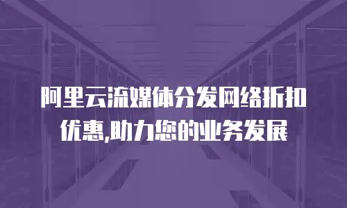 阿里云流媒体分发网络折扣优惠,助力您的业务发展