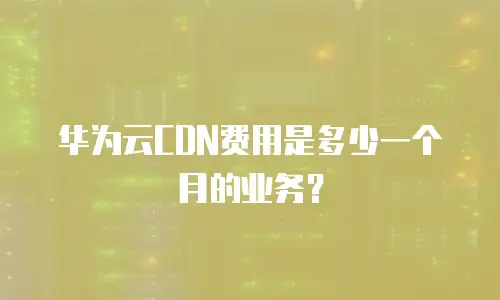 华为云CDN费用是多少一个月的业务？