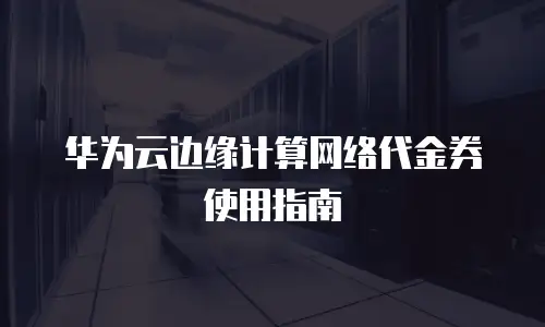 华为云边缘计算网络代金券使用指南