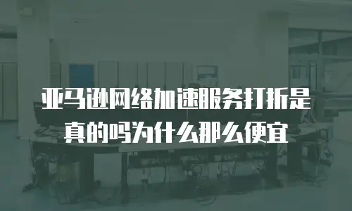 亚马逊网络加速服务打折是真的吗为什么那么便宜