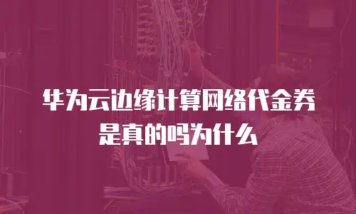 华为云边缘计算网络代金券是真的吗为什么