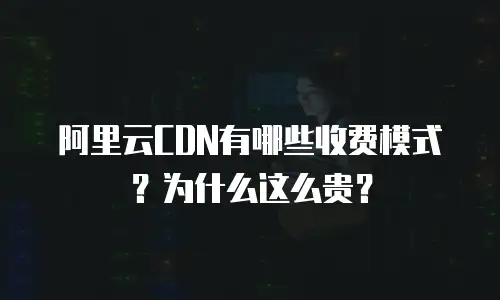 阿里云CDN有哪些收费模式？为什么这么贵？