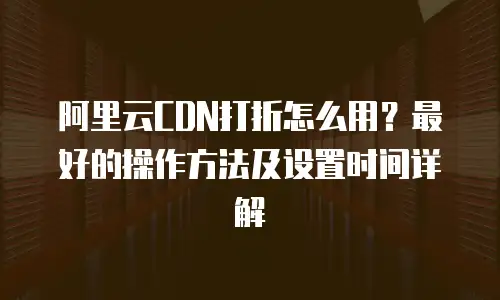 阿里云CDN打折怎么用？最好的操作方法及设置时间详解