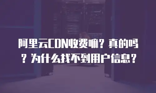 阿里云CDN收费嘛？真的吗？为什么找不到用户信息？