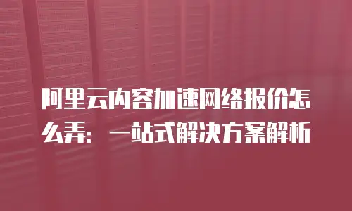 阿里云内容加速网络报价怎么弄：一站式解决方案解析