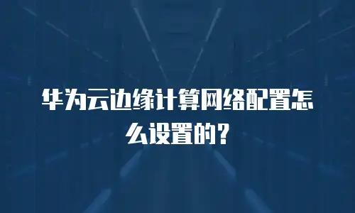 华为云边缘计算网络配置怎么设置的？