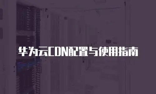 华为云CDN配置与使用指南
