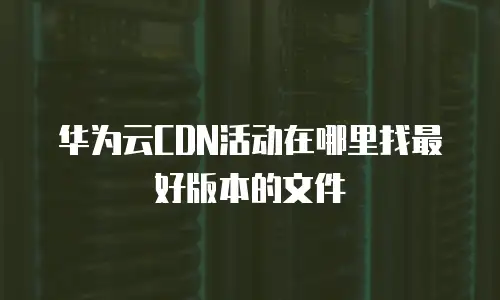 华为云CDN活动在哪里找最好版本的文件
