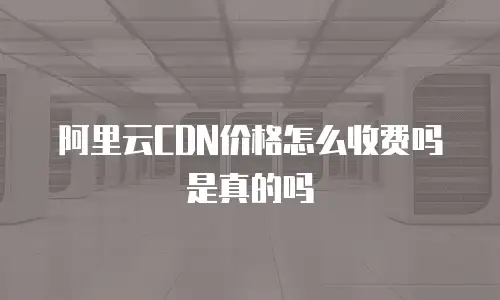 阿里云CDN价格怎么收费吗是真的吗
