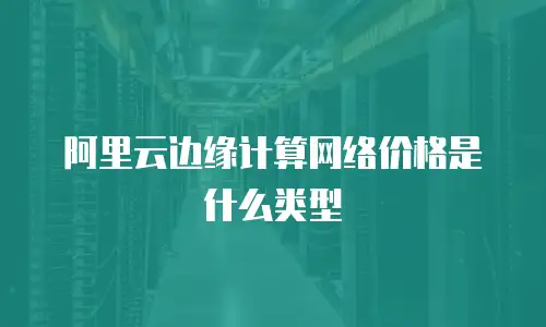 阿里云边缘计算网络价格是什么类型
