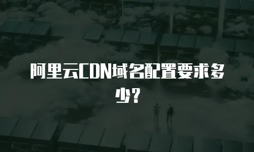 阿里云CDN域名配置要求多少？