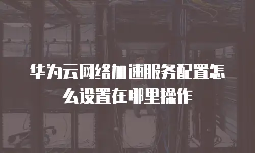 华为云网络加速服务配置怎么设置在哪里操作