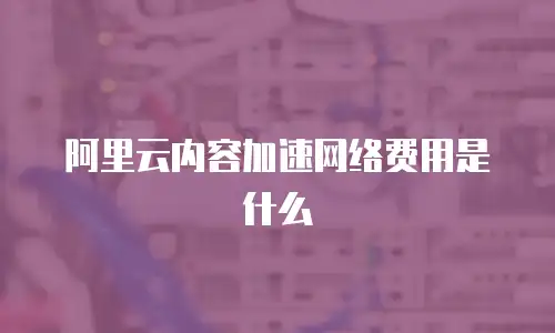 阿里云内容加速网络费用是什么