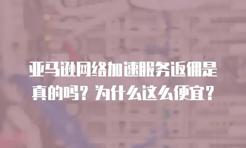 亚马逊网络加速服务返佣是真的吗？为什么这么便宜？
