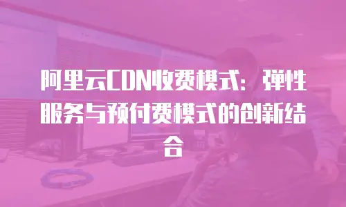 阿里云CDN收费模式：弹性服务与预付费模式的创新结合