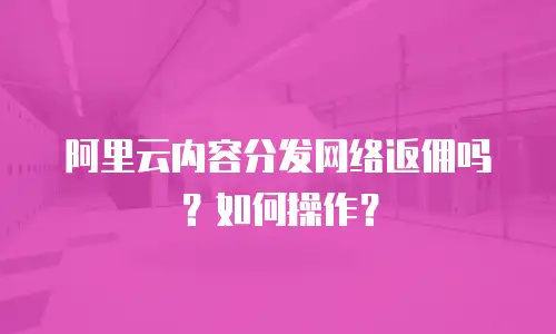 阿里云内容分发网络返佣吗？如何操作？