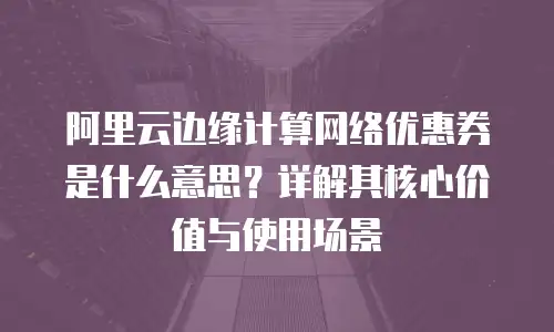 阿里云边缘计算网络优惠券是什么意思？详解其核心价值与使用场景