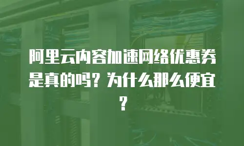 阿里云内容加速网络优惠券是真的吗？为什么那么便宜？