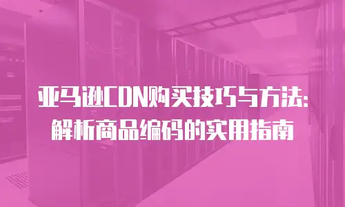 亚马逊CDN购买技巧与方法：解析商品编码的实用指南