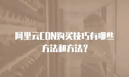 阿里云CDN购买技巧有哪些方法和方法？