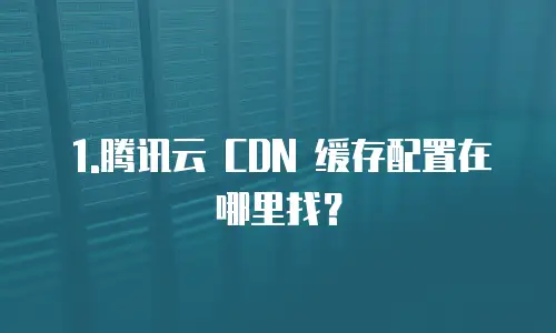 1.腾讯云 CDN 缓存配置在哪里找？