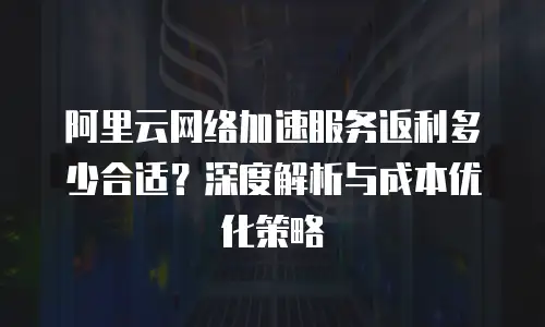 阿里云网络加速服务返利多少合适？深度解析与成本优化策略