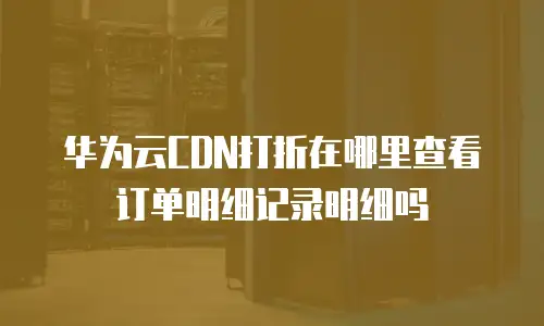 华为云CDN打折在哪里查看订单明细记录明细吗