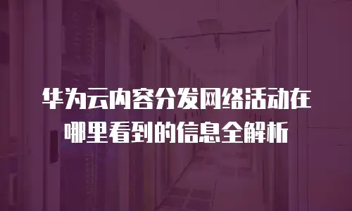 华为云内容分发网络活动在哪里看到的信息全解析