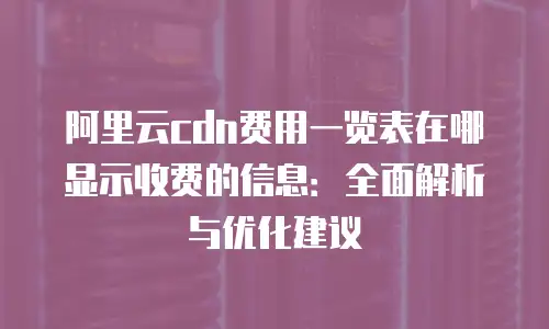 阿里云cdn费用一览表在哪显示收费的信息：全面解析与优化建议