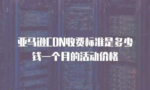 亚马逊CDN收费标准是多少钱一个月的活动价格