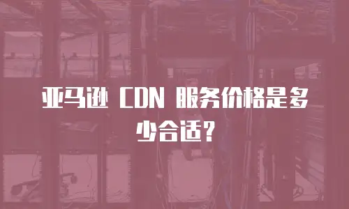 亚马逊 CDN 服务价格是多少合适？