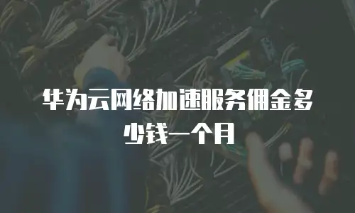 华为云网络加速服务佣金多少钱一个月