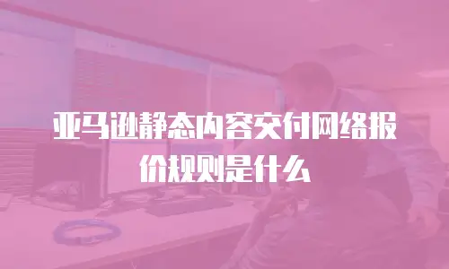亚马逊静态内容交付网络报价规则是什么