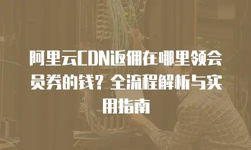 阿里云CDN返佣在哪里领会员券的钱？全流程解析与实用指南