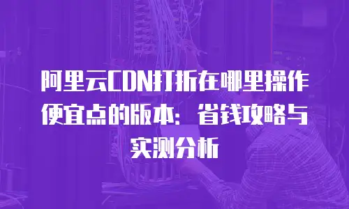 阿里云CDN打折在哪里操作便宜点的版本：省钱攻略与实测分析