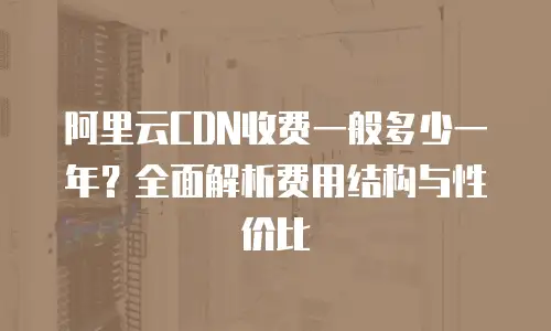 阿里云CDN收费一般多少一年？全面解析费用结构与性价比