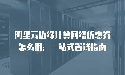 阿里云边缘计算网络优惠券怎么用：一站式省钱指南