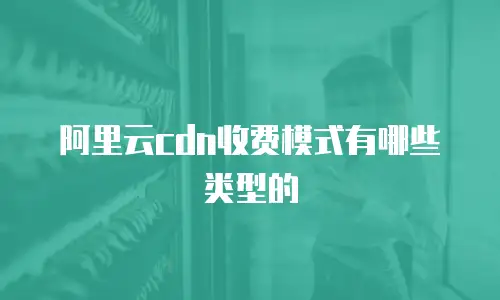 阿里云cdn收费模式有哪些类型的