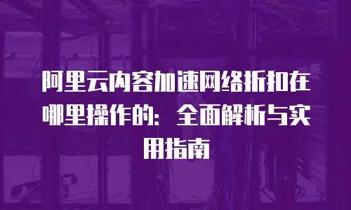 阿里云内容加速网络折扣在哪里操作的：全面解析与实用指南