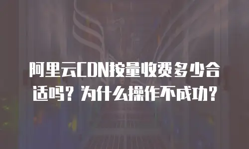 阿里云CDN按量收费多少合适吗？为什么操作不成功？