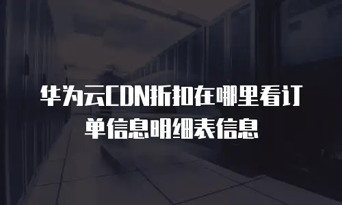 华为云CDN折扣在哪里看订单信息明细表信息