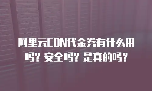 阿里云CDN代金券有什么用吗？安全吗？是真的吗？