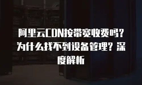 阿里云CDN按带宽收费吗？为什么找不到设备管理？深度解析