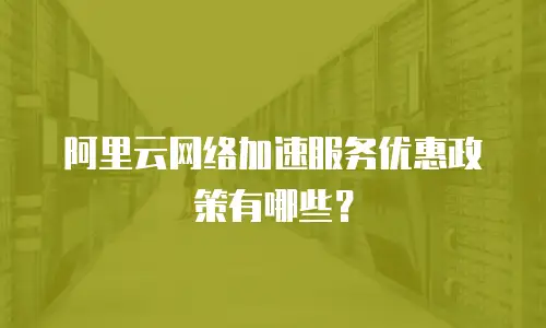 阿里云网络加速服务优惠政策有哪些？