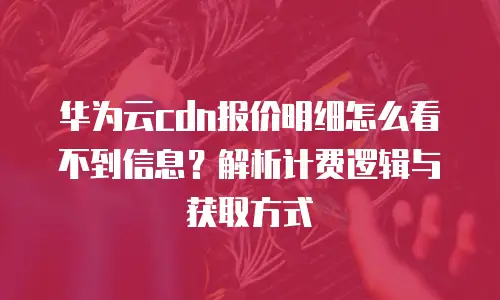 华为云cdn报价明细怎么看不到信息？解析计费逻辑与获取方式