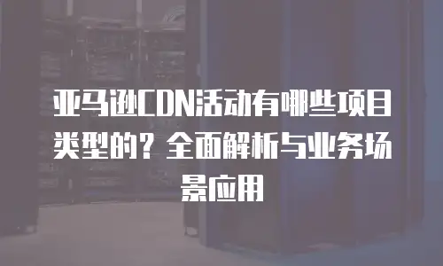 亚马逊CDN活动有哪些项目类型的？全面解析与业务场景应用