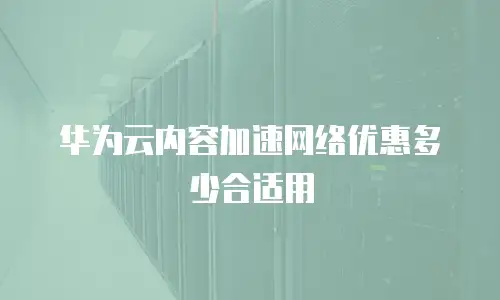 华为云内容加速网络优惠多少合适用