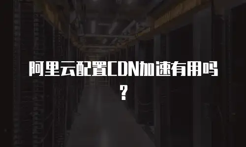 阿里云配置CDN加速有用吗?