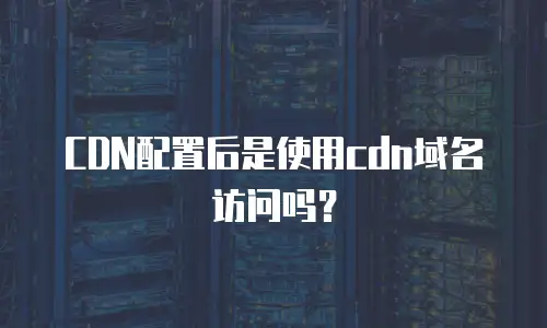 CDN配置后是使用cdn域名访问吗？