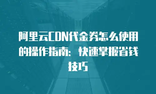 阿里云CDN代金券怎么使用的操作指南：快速掌握省钱技巧